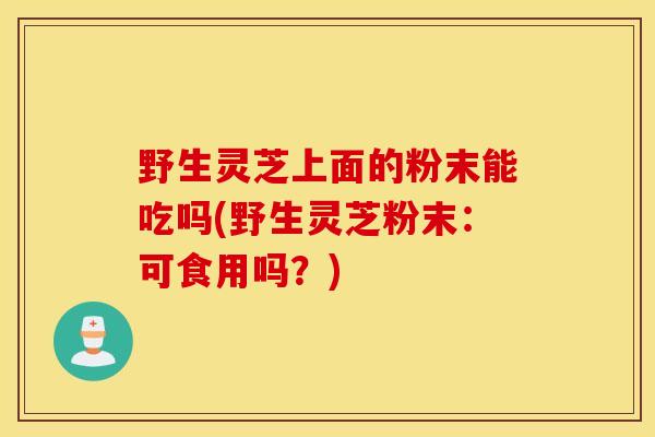 野生灵芝上面的粉末能吃吗(野生灵芝粉末:可食用吗?)-第1张图片-灵芝之家 野生灵芝上面的粉末能吃吗(野生灵芝粉末:可食用吗?)-第1张图片-灵芝之家