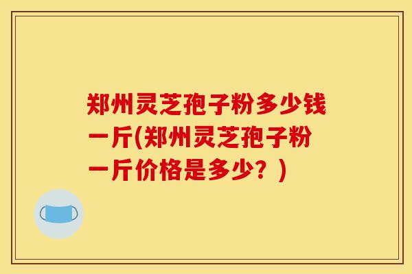 郑州灵芝孢子粉多少钱一斤(郑州灵芝孢子粉一斤价格是多少？)-第1张图片-灵芝之家