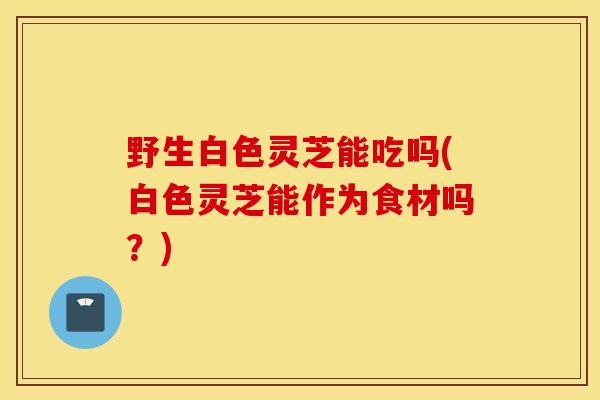 野生白色灵芝能吃吗(白色灵芝能作为食材吗?)-第1张图片-灵芝之家 野生白色灵芝能吃吗(白色灵芝能作为食材吗?)-第1张图片-灵芝之家