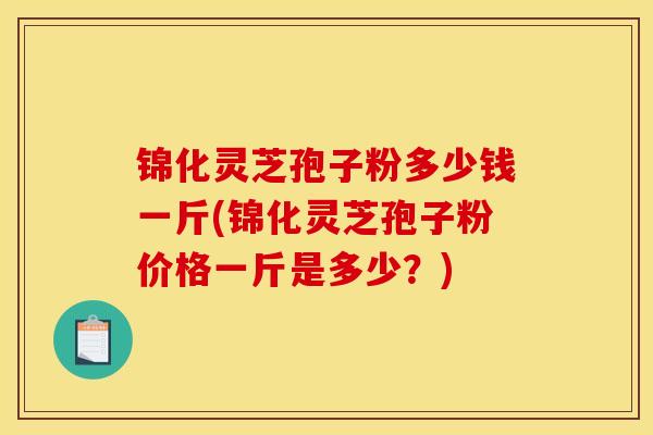 锦化灵芝孢子粉多少钱一斤(锦化灵芝孢子粉价格一斤是多少?)-第1张图片-灵芝之家 锦化灵芝孢子粉多少钱一斤(锦化灵芝孢子粉价格一斤是多少?)-第1张图片-灵芝之家