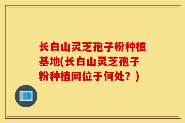 长白山灵芝孢子粉种植基地(长白山灵芝孢子粉种植网位于何处?)-第1张图片-灵芝之家 长白山灵芝孢子粉种植基地(长白山灵芝孢子粉种植网位于何处?)-第1张图片-灵芝之家