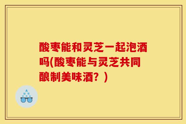 酸枣能和灵芝一起泡酒吗(酸枣能与灵芝共同酿制美味酒?)-第1张图片-灵芝之家 酸枣能和灵芝一起泡酒吗(酸枣能与灵芝共同酿制美味酒?)-第1张图片-灵芝之家