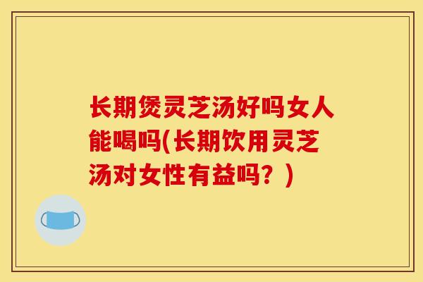 长期煲灵芝汤好吗女人能喝吗(长期饮用灵芝汤对女性有益吗?)-第1张图片-灵芝之家 长期煲灵芝汤好吗女人能喝吗(长期饮用灵芝汤对女性有益吗?)-第1张图片-灵芝之家
