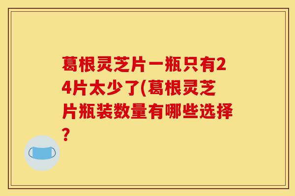 葛根灵芝片一瓶只有24片太少了(葛根灵芝片瓶装数量有哪些选择？-第1张图片-灵芝之家