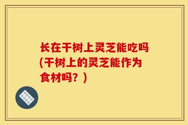 长在干树上灵芝能吃吗(干树上的灵芝能作为食材吗?)-第1张图片-灵芝之家 长在干树上灵芝能吃吗(干树上的灵芝能作为食材吗?)-第1张图片-灵芝之家