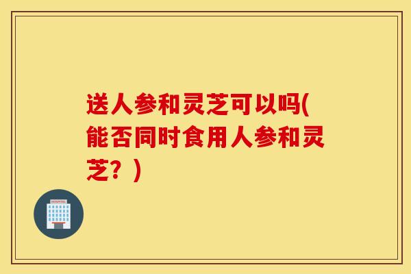送人参和灵芝可以吗(能否同时食用人参和灵芝?)-第1张图片-灵芝之家 送人参和灵芝可以吗(能否同时食用人参和灵芝?)-第1张图片-灵芝之家