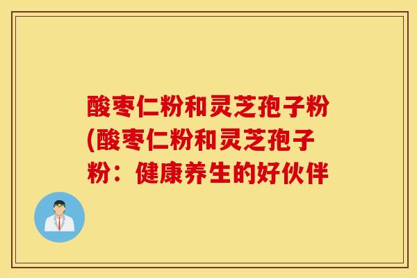 酸枣仁粉和灵芝孢子粉(酸枣仁粉和灵芝孢子粉：健康养生的好伙伴-第1张图片-灵芝之家