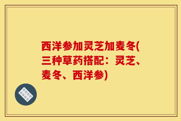 西洋参加灵芝加麦冬(三种草药搭配：灵芝、麦冬、西洋参)-第1张图片-灵芝之家