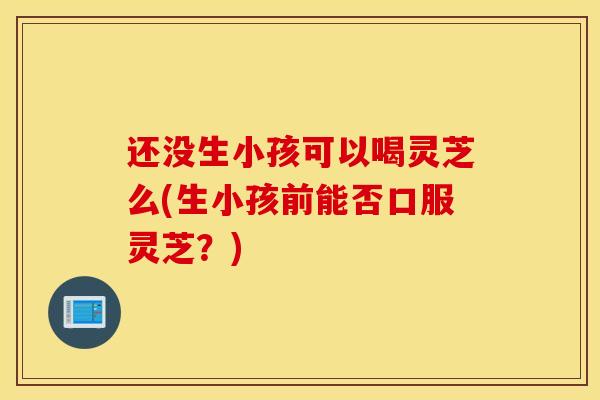 还没生小孩可以喝灵芝么(生小孩前能否口服灵芝?)-第1张图片-灵芝之家 还没生小孩可以喝灵芝么(生小孩前能否口服灵芝?)-第1张图片-灵芝之家
