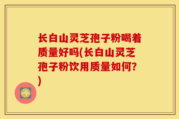 长白山灵芝孢子粉喝着质量好吗(长白山灵芝孢子粉饮用质量如何?)-第1张图片-灵芝之家 长白山灵芝孢子粉喝着质量好吗(长白山灵芝孢子粉饮用质量如何?)-第1张图片-灵芝之家