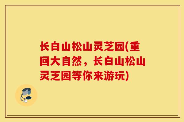 长白山松山灵芝园(重回大自然，长白山松山灵芝园等你来游玩)-第1张图片-灵芝之家