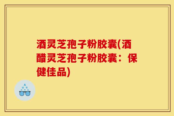 酒灵芝孢子粉胶囊(酒醋灵芝孢子粉胶囊：保健佳品)-第1张图片-灵芝之家