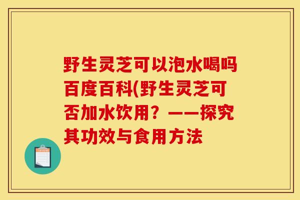 野生灵芝可以泡水喝吗百度百科(野生灵芝可否加水饮用?——探究其功效与食用方法-第1张图片-灵芝之家 野生灵芝可以泡水喝吗百度百科(野生灵芝可否加水饮用?——探究其功效与食用方法-第1张图片-灵芝之家