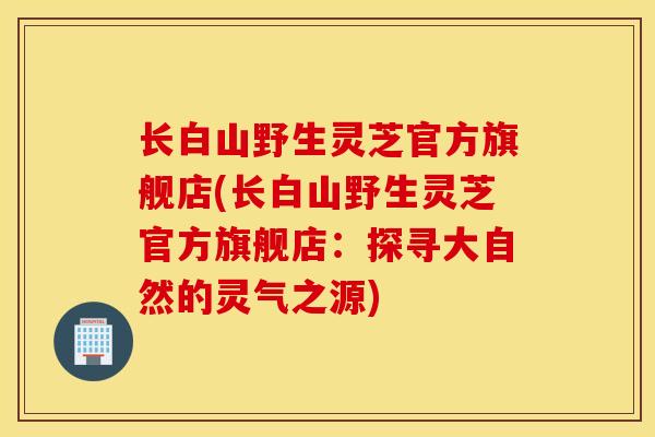 长白山野生灵芝官方旗舰店(长白山野生灵芝官方旗舰店:探寻大自然的灵气之源)-第1张图片-灵芝之家 长白山野生灵芝官方旗舰店(长白山野生灵芝官方旗舰店:探寻大自然的灵气之源)-第1张图片-灵芝之家