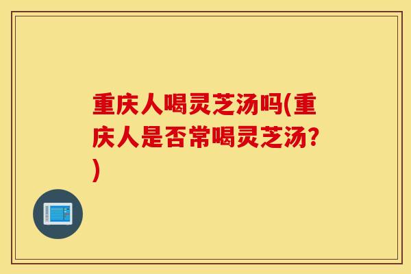 重庆人喝灵芝汤吗(重庆人是否常喝灵芝汤?)-第1张图片-灵芝之家 重庆人喝灵芝汤吗(重庆人是否常喝灵芝汤?)-第1张图片-灵芝之家