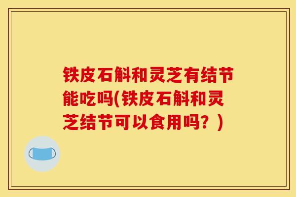 铁皮石斛和灵芝有结节能吃吗(铁皮石斛和灵芝结节可以食用吗？)-第1张图片-灵芝之家