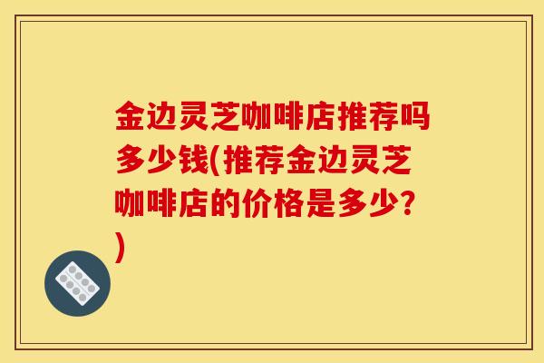 金边灵芝咖啡店推荐吗多少钱(推荐金边灵芝咖啡店的价格是多少?)-第1张图片-灵芝之家 金边灵芝咖啡店推荐吗多少钱(推荐金边灵芝咖啡店的价格是多少?)-第1张图片-灵芝之家