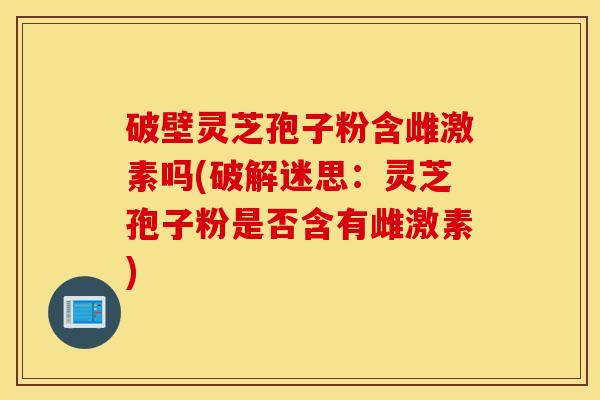 破壁灵芝孢子粉含雌激素吗(破解迷思:灵芝孢子粉是否含有雌激素)-第1张图片-灵芝之家 破壁灵芝孢子粉含雌激素吗(破解迷思:灵芝孢子粉是否含有雌激素)-第1张图片-灵芝之家