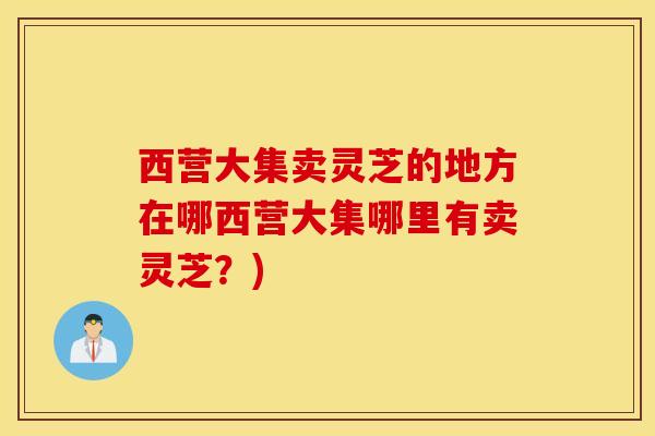西营大集卖灵芝的地方在哪西营大集哪里有卖灵芝？)-第1张图片-灵芝之家