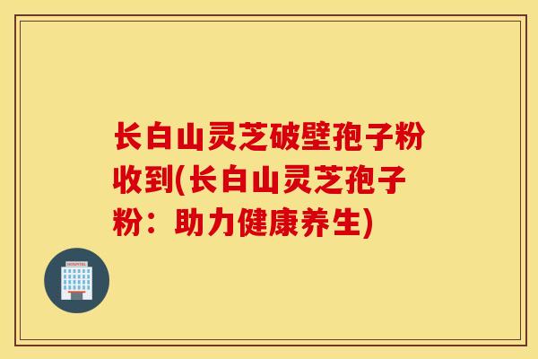长白山灵芝破壁孢子粉收到(长白山灵芝孢子粉:助力健康养生)-第1张图片-灵芝之家 长白山灵芝破壁孢子粉收到(长白山灵芝孢子粉:助力健康养生)-第1张图片-灵芝之家