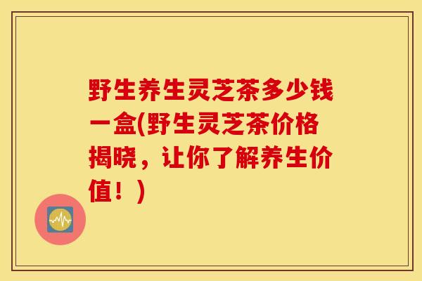 野生养生灵芝茶多少钱一盒(野生灵芝茶价格揭晓,让你了解养生价值!)-第1张图片-灵芝之家 野生养生灵芝茶多少钱一盒(野生灵芝茶价格揭晓,让你了解养生价值!)-第1张图片-灵芝之家