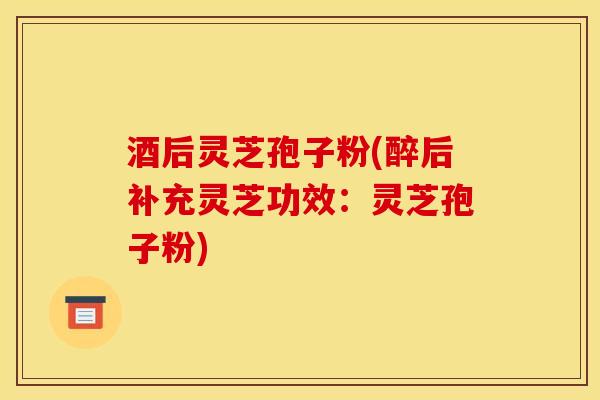 酒后灵芝孢子粉(醉后补充灵芝功效:灵芝孢子粉)-第1张图片-灵芝之家 酒后灵芝孢子粉(醉后补充灵芝功效:灵芝孢子粉)-第1张图片-灵芝之家