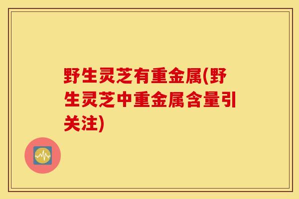 野生灵芝有重金属(野生灵芝中重金属含量引关注)-第1张图片-灵芝之家 野生灵芝有重金属(野生灵芝中重金属含量引关注)-第1张图片-灵芝之家