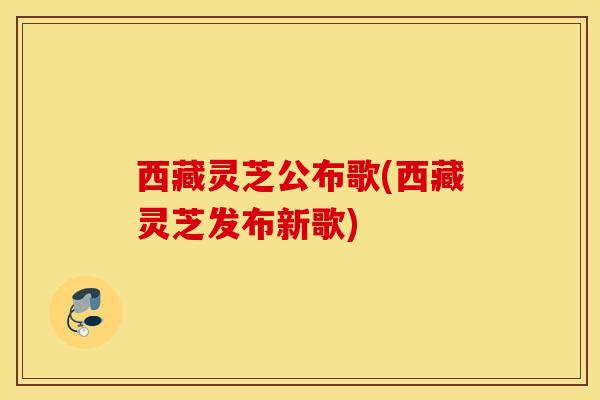 西藏灵芝公布歌(西藏灵芝发布新歌)-第1张图片-灵芝之家