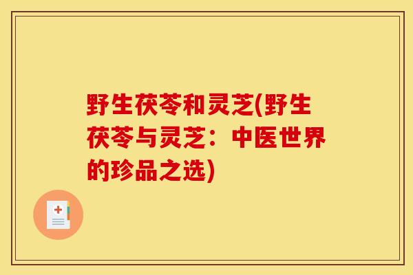 野生茯苓和灵芝(野生茯苓与灵芝：中医世界的珍品之选)-第1张图片-灵芝之家