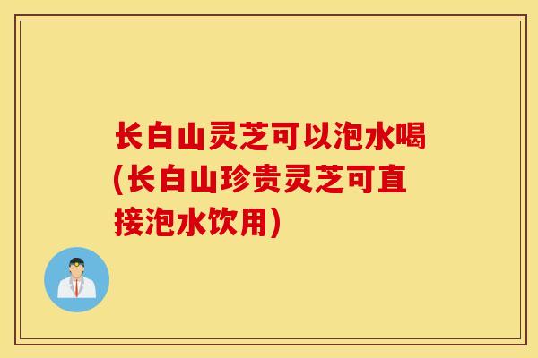 长白山灵芝可以泡水喝(长白山珍贵灵芝可直接泡水饮用)-第1张图片-灵芝之家