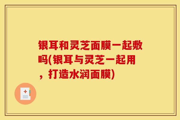 银耳和灵芝面膜一起敷吗(银耳与灵芝一起用,打造水润面膜)-第1张图片-灵芝之家 银耳和灵芝面膜一起敷吗(银耳与灵芝一起用,打造水润面膜)-第1张图片-灵芝之家