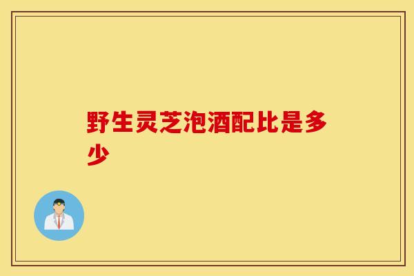 野生灵芝泡酒配比是多少-第1张图片-灵芝之家