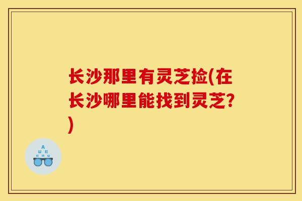 长沙那里有灵芝捡(在长沙哪里能找到灵芝?)-第1张图片-灵芝之家 长沙那里有灵芝捡(在长沙哪里能找到灵芝?)-第1张图片-灵芝之家