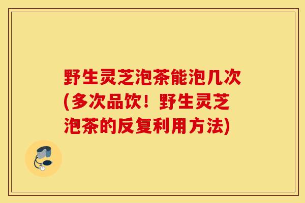 野生灵芝泡茶能泡几次(多次品饮！野生灵芝泡茶的反复利用方法)-第1张图片-灵芝之家