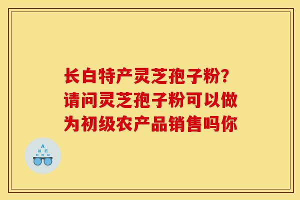 长白特产灵芝孢子粉？请问灵芝孢子粉可以做为初级农产品销售吗你-第1张图片-灵芝之家