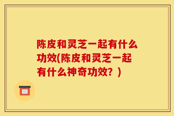 陈皮和灵芝一起有什么功效(陈皮和灵芝一起有什么神奇功效?)-第1张图片-灵芝之家 陈皮和灵芝一起有什么功效(陈皮和灵芝一起有什么神奇功效?)-第1张图片-灵芝之家
