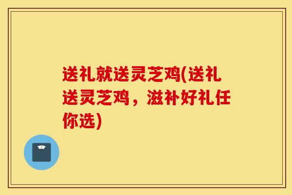 送礼就送灵芝鸡(送礼送灵芝鸡,滋补好礼任你选)-第1张图片-灵芝之家 送礼就送灵芝鸡(送礼送灵芝鸡,滋补好礼任你选)-第1张图片-灵芝之家
