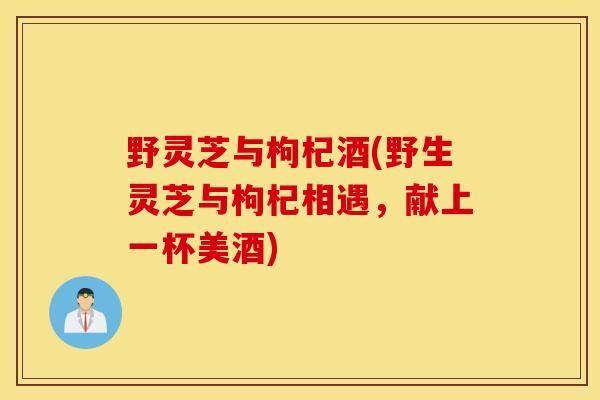 野灵芝与枸杞酒(野生灵芝与枸杞相遇，献上一杯美酒)-第1张图片-灵芝之家