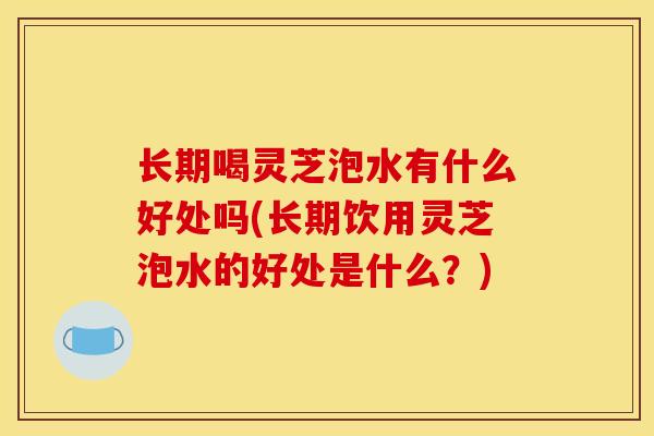 长期喝灵芝泡水有什么好处吗(长期饮用灵芝泡水的好处是什么?)-第1张图片-灵芝之家 长期喝灵芝泡水有什么好处吗(长期饮用灵芝泡水的好处是什么?)-第1张图片-灵芝之家