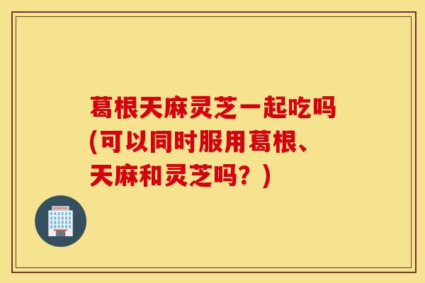 葛根天麻灵芝一起吃吗(可以同时服用葛根、天麻和灵芝吗?)-第1张图片-灵芝之家 葛根天麻灵芝一起吃吗(可以同时服用葛根、天麻和灵芝吗?)-第1张图片-灵芝之家
