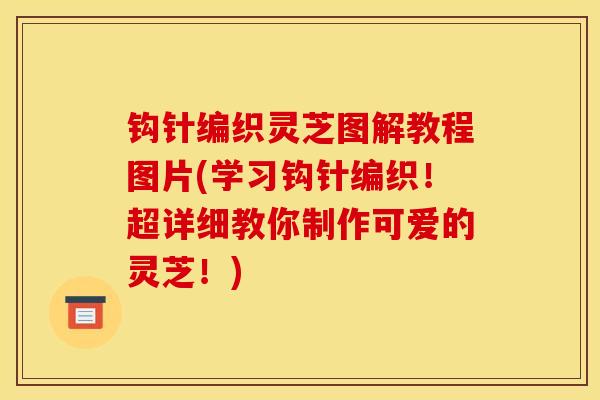 钩针编织灵芝图解教程图片(学习钩针编织!超详细教你制作可爱的灵芝!)-第1张图片-灵芝之家 钩针编织灵芝图解教程图片(学习钩针编织!超详细教你制作可爱的灵芝!)-第1张图片-灵芝之家