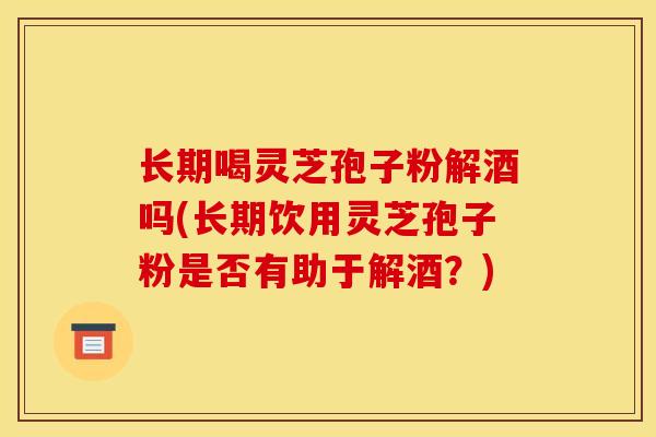 长期喝灵芝孢子粉解酒吗(长期饮用灵芝孢子粉是否有助于解酒？)-第1张图片-灵芝之家