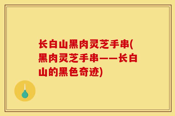 长白山黑肉灵芝手串(黑肉灵芝手串——长白山的黑色奇迹)-第1张图片-灵芝之家 长白山黑肉灵芝手串(黑肉灵芝手串——长白山的黑色奇迹)-第1张图片-灵芝之家