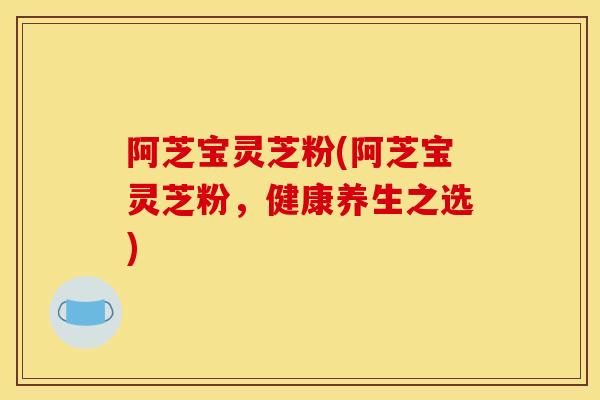 阿芝宝灵芝粉(阿芝宝灵芝粉,健康养生之选)-第1张图片-灵芝之家 阿芝宝灵芝粉(阿芝宝灵芝粉,健康养生之选)-第1张图片-灵芝之家