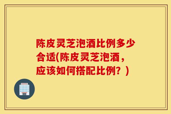 陈皮灵芝泡酒比例多少合适(陈皮灵芝泡酒,应该如何搭配比例?)-第1张图片-灵芝之家 陈皮灵芝泡酒比例多少合适(陈皮灵芝泡酒,应该如何搭配比例?)-第1张图片-灵芝之家
