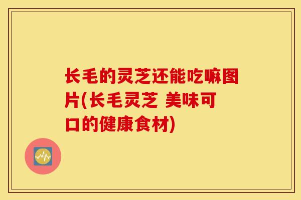 长毛的灵芝还能吃嘛图片(长毛灵芝 美味可口的健康食材)-第1张图片-灵芝之家