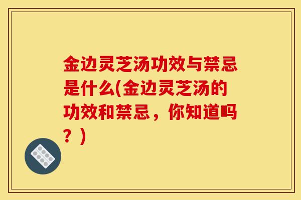 金边灵芝汤功效与禁忌是什么(金边灵芝汤的功效和禁忌,你知道吗?)-第1张图片-灵芝之家 金边灵芝汤功效与禁忌是什么(金边灵芝汤的功效和禁忌,你知道吗?)-第1张图片-灵芝之家