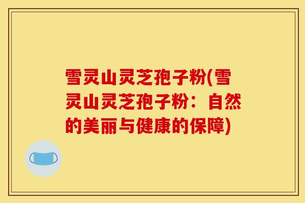 雪灵山灵芝孢子粉(雪灵山灵芝孢子粉:自然的美丽与健康的保障)-第1张图片-灵芝之家 雪灵山灵芝孢子粉(雪灵山灵芝孢子粉:自然的美丽与健康的保障)-第1张图片-灵芝之家