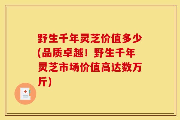 野生千年灵芝价值多少(品质卓越!野生千年灵芝市场价值高达数万斤)-第1张图片-灵芝之家 野生千年灵芝价值多少(品质卓越!野生千年灵芝市场价值高达数万斤)-第1张图片-灵芝之家