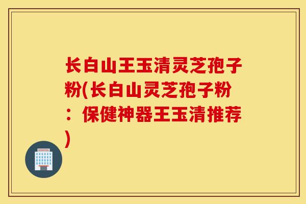 长白山王玉清灵芝孢子粉(长白山灵芝孢子粉：保健神器王玉清推荐)-第1张图片-灵芝之家